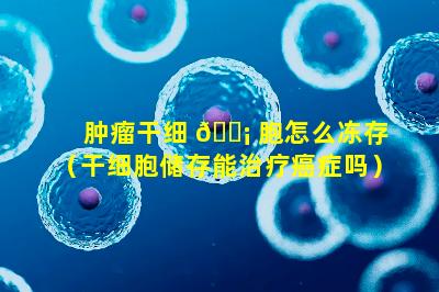 肿瘤干细 🐡 胞怎么冻存（干细胞储存能治疗癌症吗）